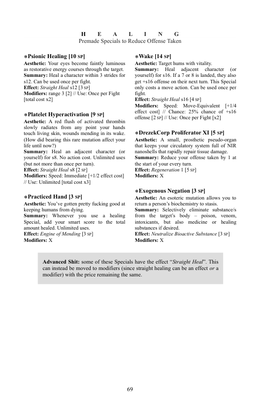 HoOE A  L  1 N G  Premade Specials to Reduce Offense Taken  +Psionic Healing [10 sp] Acstheic: Your cyes become fanty Tuminous s restorative encrgy courses theough the el Summary: Heal 3 charsctr within 3 srides for 12, Can be usedonce per it  Eftect: Svaight Hoal 512 355]  Modiflers: nge 3 (2] Use: Once per Fight totalcostx2)  +Platelet Hyperactivation [9 se] Acsthetics A red flush of activated theombin dowly. radistes from sny. point your hands Touch lving skin, wounds ménding in its wake. (How did beaing this rae muation affect your e il now?)  Summary: Heal an_ adjacent characer (or yourscf for 58 No acton cos. Unlimited wses {but not more tha once per tur).  Eftect: Svaight Heal 5 (257  Modifiers: Speed: Immediat [+112 et cost] ! Use: Unlmited ot ost 3]  *Practiced Hand [3 sv]  Acstheic: You’ve goten prety fucking good ot Kkecping humans fom dying.  Summary: Whenewer you wse a_healing Special, add your smart score 1o the ol amount hesed. Unlimited uses  Eftect: Engine of Mending [3 7]  Modifiers: X  Advanced Shi  “Wake [14 5] Acsthetc: Tusget hums with vy,  Summary: Heal | adjacent charactr(or yoursely for 16. 7 r s landed. they alo 44316 offnse ontheie next turm. This Special only costs a move action. Can be used once per fight  Efect: Sraigh Heal 316 [45¢]  Modifiers:  Spesd:  Move-Equivsient_[+1/4 elfct cost] / Chance: 25% chance of 516 offease [255]/Use: Once pr Figh [x2]  «DrezekCorp Praliferator X1 S sv] Acsthetic: A small, prosheic_pseudo-organ {hat keeps your ety system Tl of NIR nanoshll that apily repair s damage. Summary: Redce your offcase taken by 1 3¢ the stat o your every trn  Effect: Regeneraion 55¢]  Modifiers X  «Exogenous Negation [3 se] Acsthetics An soteric muttion allows 3o t0 etum a person’sbiochemisty o sisis. Summary: Sclectively climinate subsance’s from the targeCs body  poison, venom, toxicans, but_also mediine or  healing substanes f desrd.  Effect: Neuraliz Bioactve Substance 3 5] Modifie  e of these Specils have the effct “Sraight Heal". This  can instead be maved o modifies (since straight healing can be an effect or modifer) with the price emaining the same. 